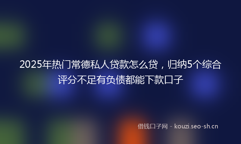 2025年热门常德私人贷款怎么贷，归纳5个综合评分不足有负债都能下款口子