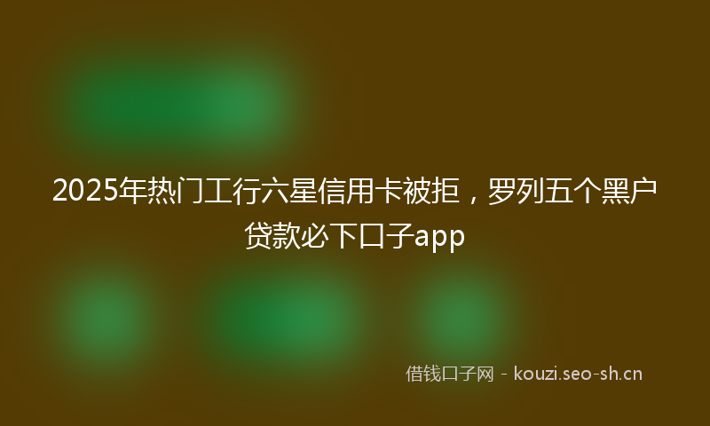 2025年热门工行六星信用卡被拒,罗列五个黑户贷款必下口子app