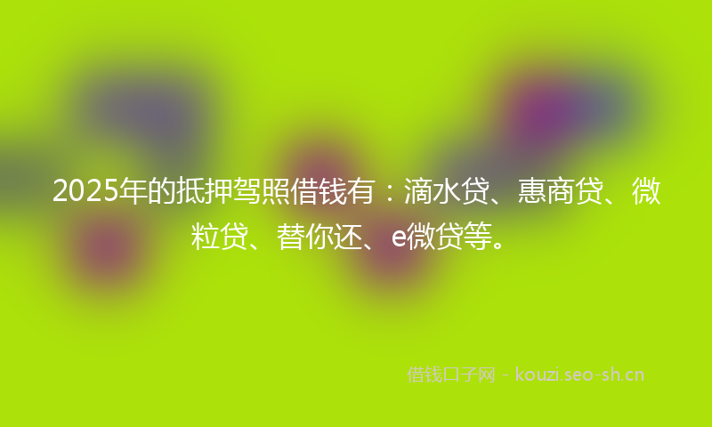 2025年的抵押驾照借钱有：滴水贷、惠商贷、微粒贷、替你还、e微贷等。
