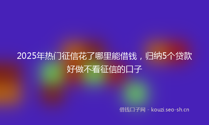 2025年热门征信花了哪里能借钱，归纳5个贷款好做不看征信的口子