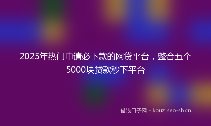 2025年热门申请必下款的网贷平台，整合五个5000块贷款秒下平台