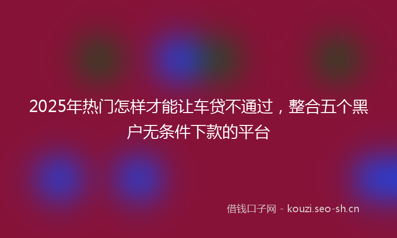 2025年热门怎样才能让车贷不通过，整合五个黑户无条件下款的平台