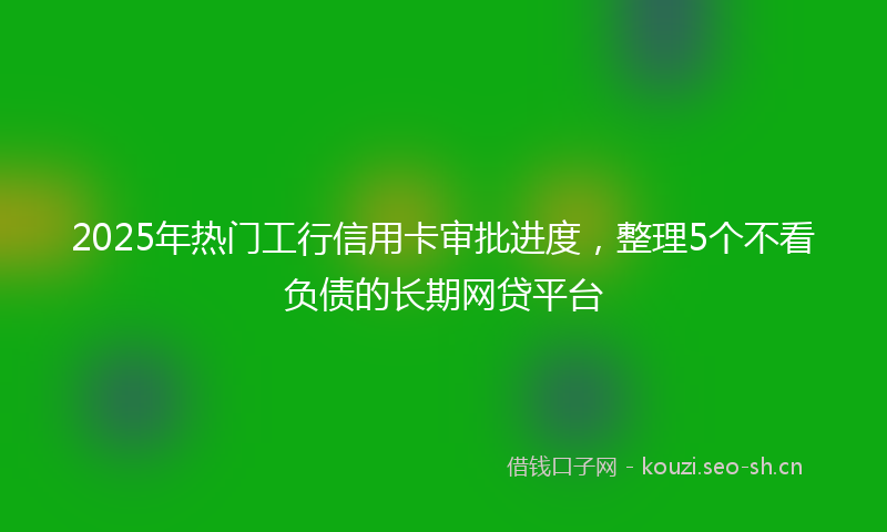2025年热门工行信用卡审批进度，整理5个不看负债的长期网贷平台