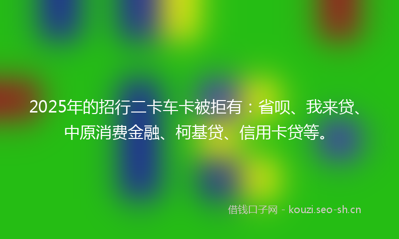 2025年的招行二卡车卡被拒有：省呗、我来贷、中原消费金融、柯基贷、信用卡贷等。