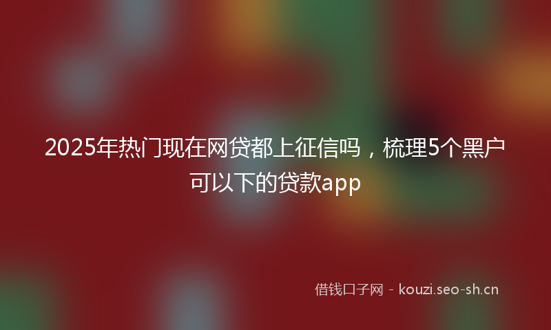 2025年热门现在网贷都上征信吗，梳理5个黑户可以下的贷款app