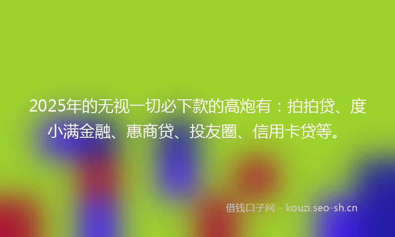 2025年的无视一切必下款的高炮有：拍拍贷、度小满金融、惠商贷、投友圈、信用卡贷等。