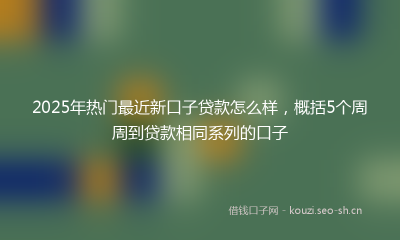 2025年热门最近新口子贷款怎么样，概括5个周周到贷款相同系列的口子