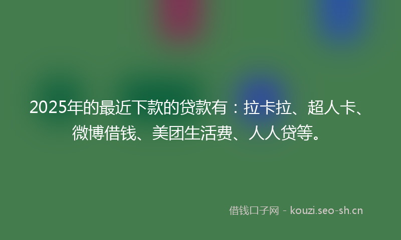 2025年的最近下款的贷款有：拉卡拉、超人卡、微博借钱、美团生活费、人人贷等。