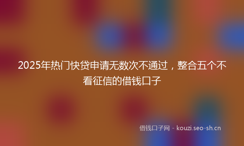 2025年热门快贷申请无数次不通过，整合五个不看征信的借钱口子