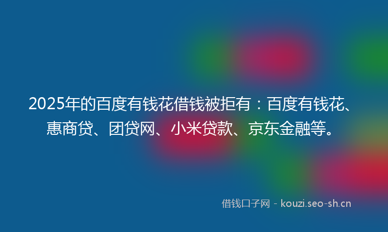 2025年的百度有钱花借钱被拒有：百度有钱花、惠商贷、团贷网、小米贷款、京东金融等。