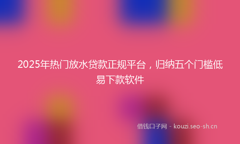 2025年热门放水贷款正规平台，归纳五个门槛低易下款软件