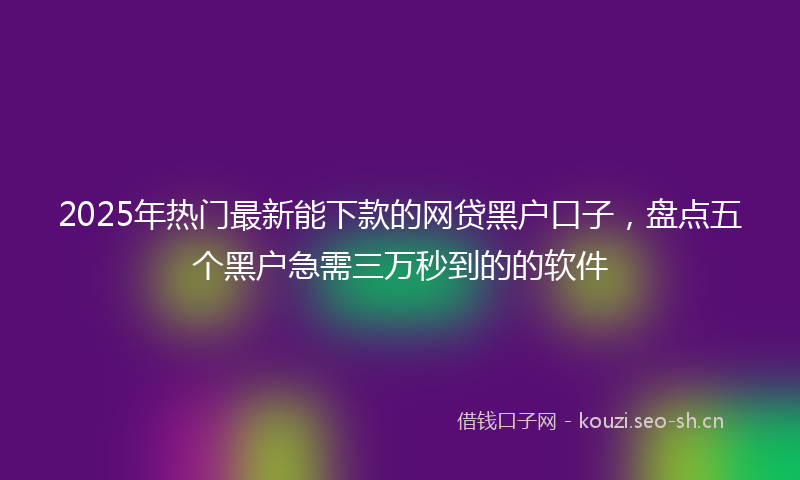 2025年热门最新能下款的网贷黑户口子，盘点五个黑户急需三万秒到的的软件