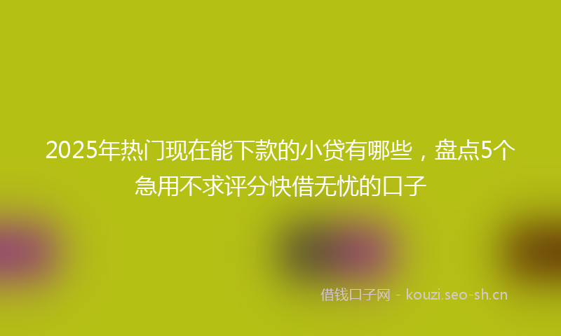 2025年热门现在能下款的小贷有哪些，盘点5个急用不求评分快借无忧的口子