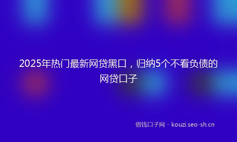 2025年热门最新网贷黑口，归纳5个不看负债的网贷口子