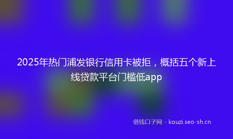 2025年热门浦发银行信用卡被拒，概括五个新上线贷款平台门槛低app