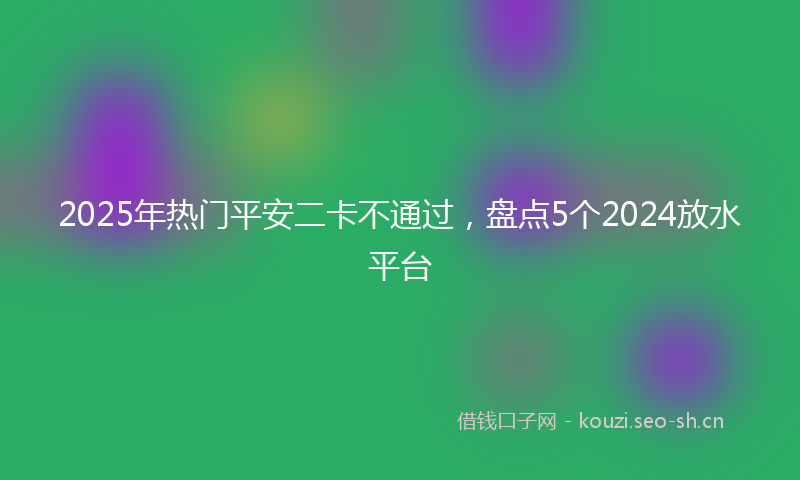2025年热门平安二卡不通过，盘点5个2024放水平台