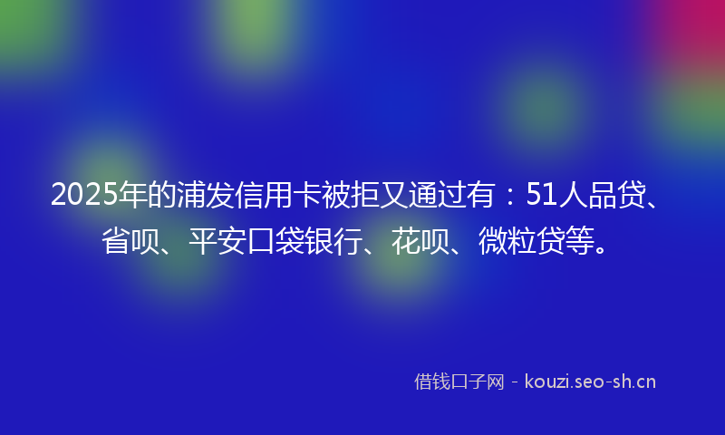 2025年的浦发信用卡被拒又通过有:51人品贷、省呗、平安口袋银行、花呗、微粒贷等。