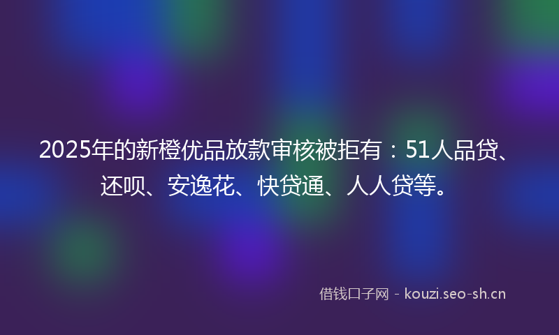 2025年的新橙优品放款审核被拒有：51人品贷、还呗、安逸花、快贷通、人人贷等。