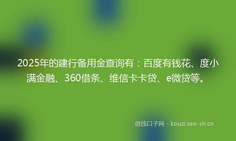 2025年的建行备用金查询有：百度有钱花、度小满金融、360借条、维信卡卡贷、e微贷等。