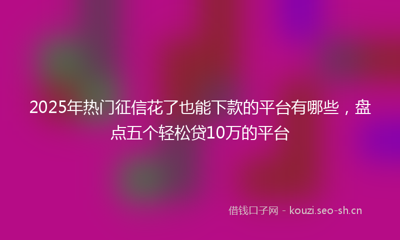 2025年热门征信花了也能下款的平台有哪些，盘点五个轻松贷10万的平台