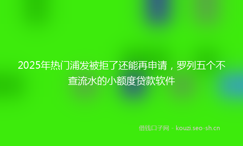 2025年热门浦发被拒了还能再申请，罗列五个不查流水的小额度贷款软件