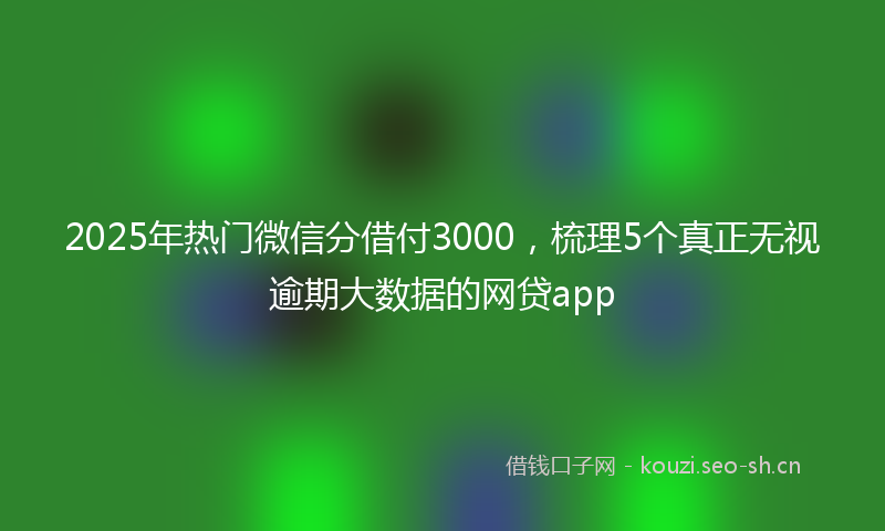 2025年热门微信分借付3000，梳理5个真正无视逾期大数据的网贷app