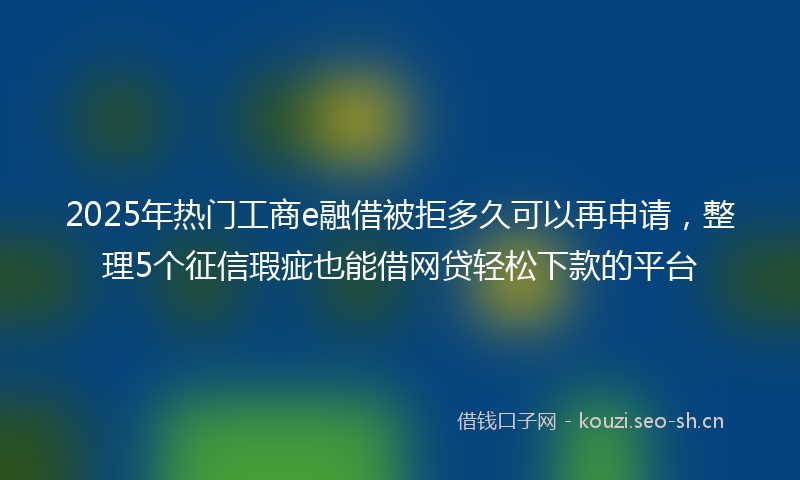 2025年热门工商e融借被拒多久可以再申请，整理5个征信瑕疵也能借网贷轻松下款的平台