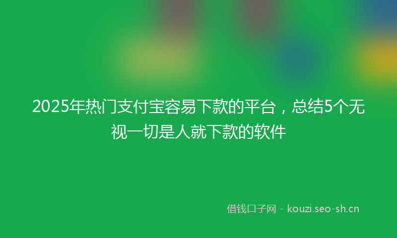 2025年热门支付宝容易下款的平台,总结5个无视一切是人就下款的软件