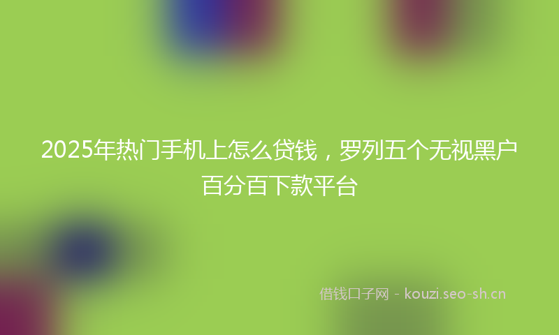 2025年热门手机上怎么贷钱，罗列五个无视黑户百分百下款平台