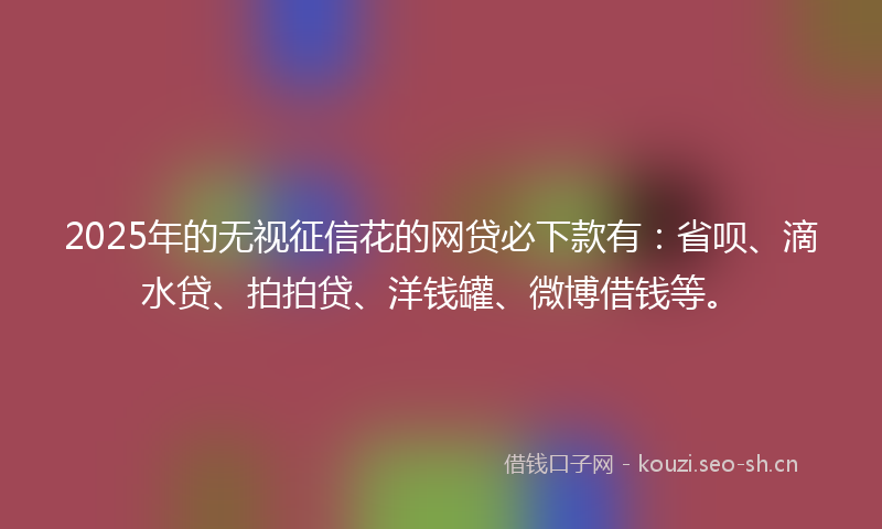 2025年的无视征信花的网贷必下款有：省呗、滴水贷、拍拍贷、洋钱罐、微博借钱等。