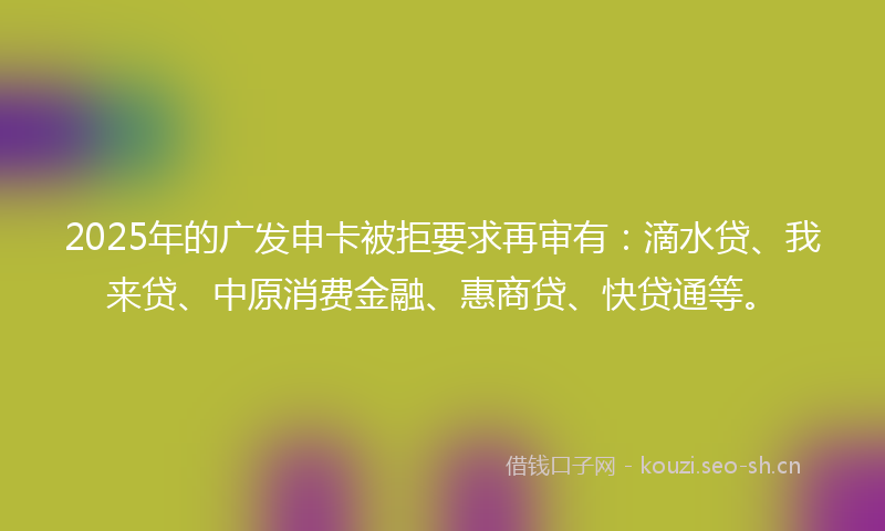 2025年的广发申卡被拒要求再审有：滴水贷、我来贷、中原消费金融、惠商贷、快贷通等。