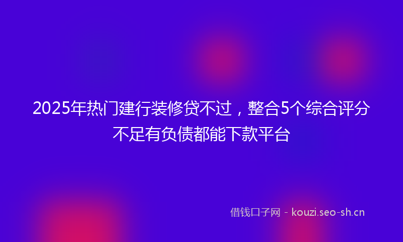 2025年热门建行装修贷不过，整合5个综合评分不足有负债都能下款平台