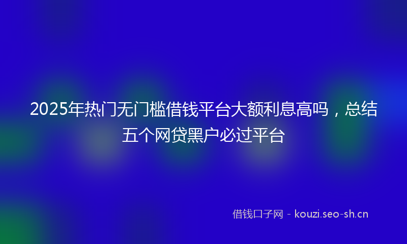 2025年热门无门槛借钱平台大额利息高吗，总结五个网贷黑户必过平台