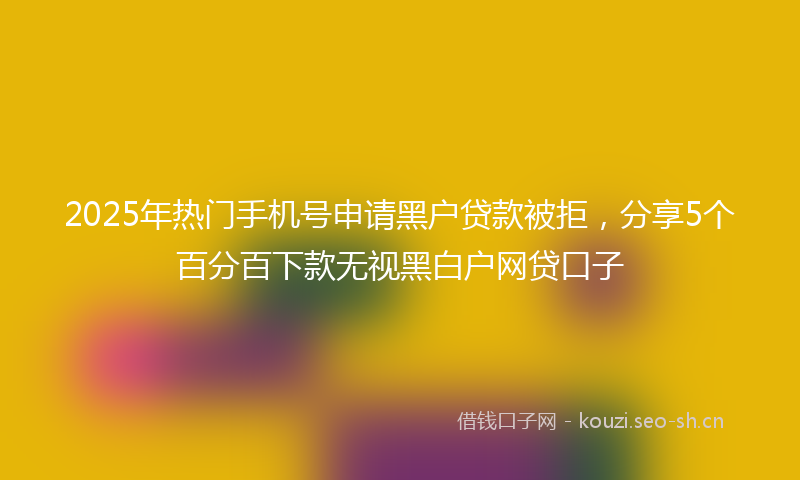 2025年热门手机号申请黑户贷款被拒，分享5个百分百下款无视黑白户网贷口子