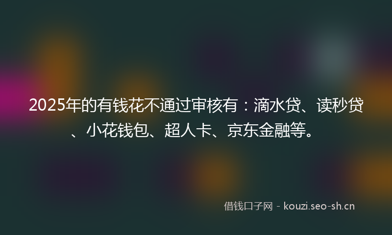 2025年的有钱花不通过审核有：滴水贷、读秒贷、小花钱包、超人卡、京东金融等。