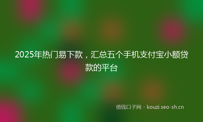 2025年热门易下款，汇总五个手机支付宝小额贷款的平台