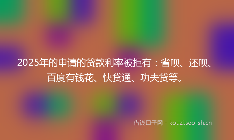 2025年的申请的贷款利率被拒有：省呗、还呗、百度有钱花、快贷通、功夫贷等。