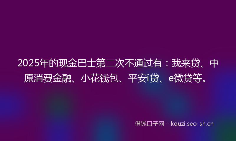 2025年的现金巴士第二次不通过有：我来贷、中原消费金融、小花钱包、平安i贷、e微贷等。