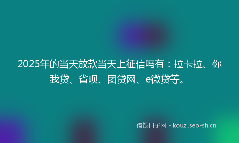 2025年的当天放款当天上征信吗有：拉卡拉、你我贷、省呗、团贷网、e微贷等。