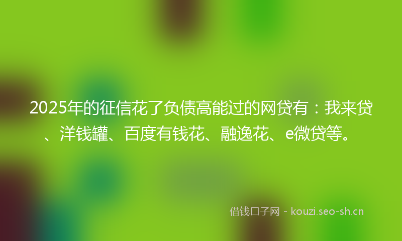 2025年的征信花了负债高能过的网贷有:我来贷、洋钱罐、百度有钱花、融逸花、e微贷等。