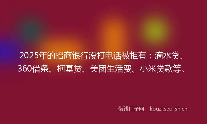 2025年的招商银行没打电话被拒有：滴水贷、360借条、柯基贷、美团生活费、小米贷款等。