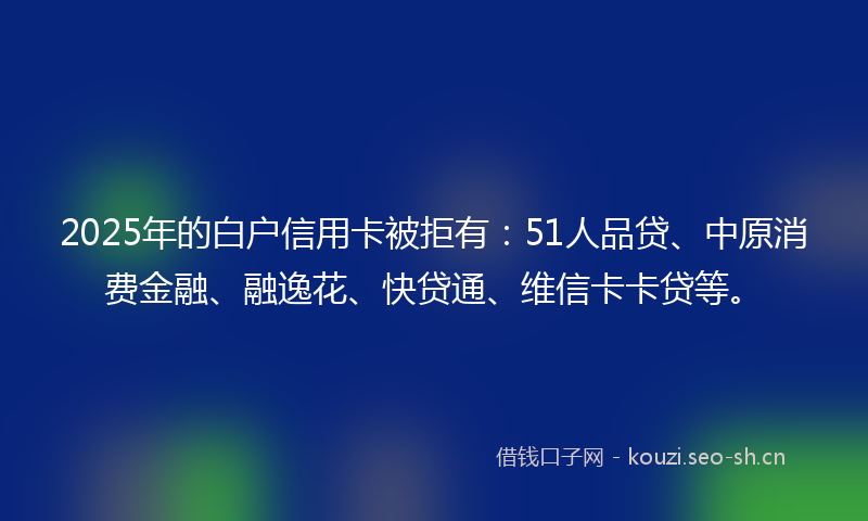 2025年的白户信用卡被拒有：51人品贷、中原消费金融、融逸花、快贷通、维信卡卡贷等。