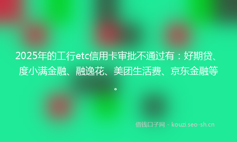 2025年的工行etc信用卡审批不通过有：好期贷、度小满金融、融逸花、美团生活费、京东金融等。