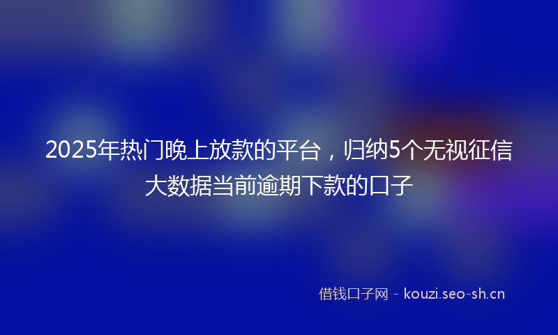 2025年热门晚上放款的平台,归纳5个无视征信大数据当前逾期下款的口子