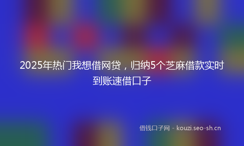 2025年热门我想借网贷,归纳5个芝麻借款实时到账速借口子