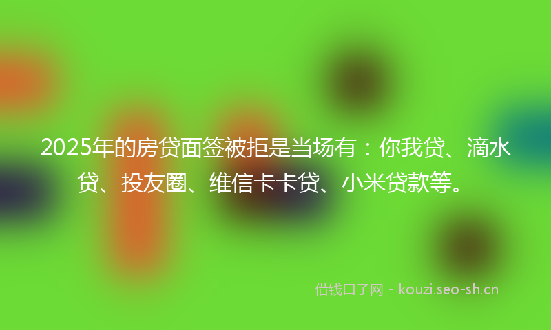 2025年的房贷面签被拒是当场有：你我贷、滴水贷、投友圈、维信卡卡贷、小米贷款等。