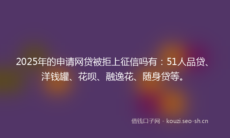 2025年的申请网贷被拒上征信吗有：51人品贷、洋钱罐、花呗、融逸花、随身贷等。