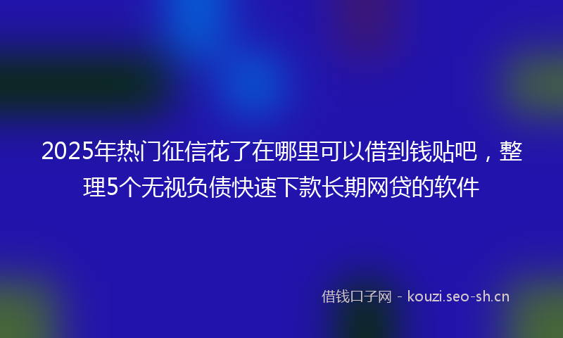2025年热门征信花了在哪里可以借到钱贴吧，整理5个无视负债快速下款长期网贷的软件