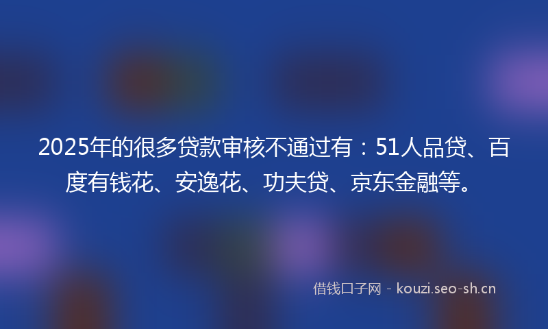 2025年的很多贷款审核不通过有：51人品贷、百度有钱花、安逸花、功夫贷、京东金融等。