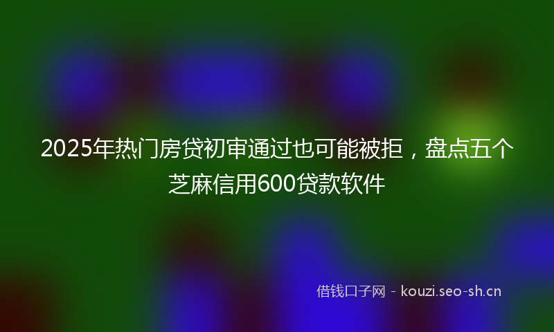 2025年热门房贷初审通过也可能被拒，盘点五个芝麻信用600贷款软件